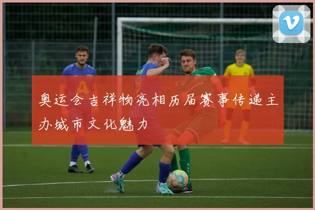 奥运会吉祥物亮相历届赛事传递主办城市文化魅力