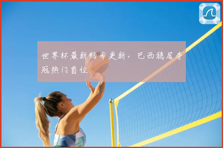 世界杯最新赔率更新,巴西稳居夺冠热门首位