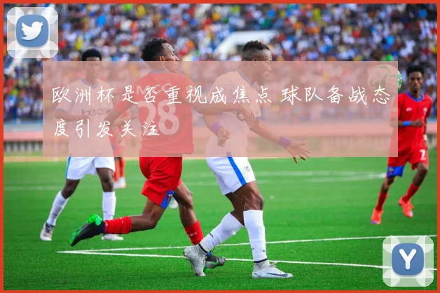 欧洲杯是否重视成焦点 球队备战态度引发关注