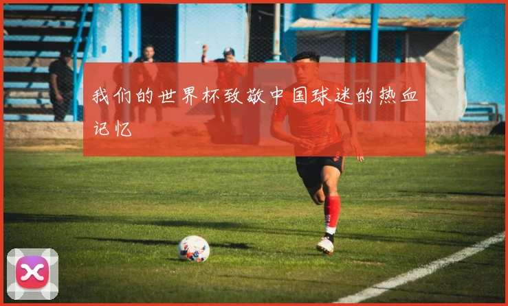 我们的世界杯致敬中国球迷的热血记忆