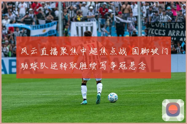 风云直播聚焦中超焦点战 国脚破门助球队逆转取胜续写争冠悬念