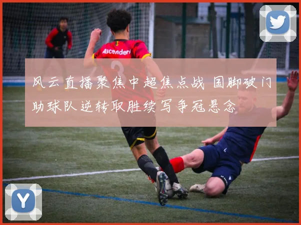 风云直播聚焦中超焦点战 国脚破门助球队逆转取胜续写争冠悬念